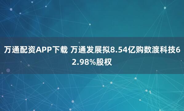 万通配资APP下载 万通发展拟8.54亿购数渡科技62.98%股权