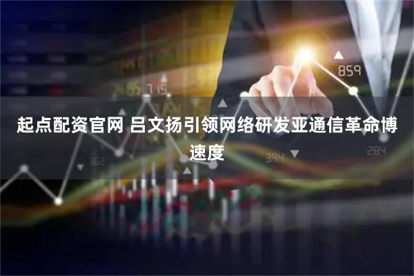 起点配资官网 吕文扬引领网络研发亚通信革命博速度
