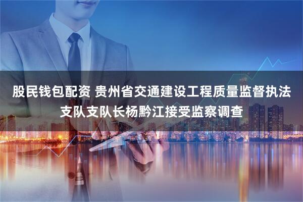 股民钱包配资 贵州省交通建设工程质量监督执法支队支队长杨黔江接受监察调查