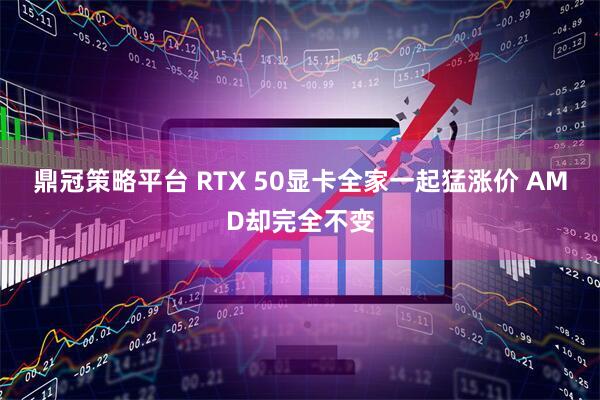 鼎冠策略平台 RTX 50显卡全家一起猛涨价 AMD却完全不变