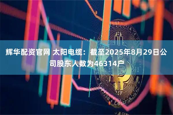 辉华配资官网 太阳电缆：截至2025年8月29日公司股东人数为46314户